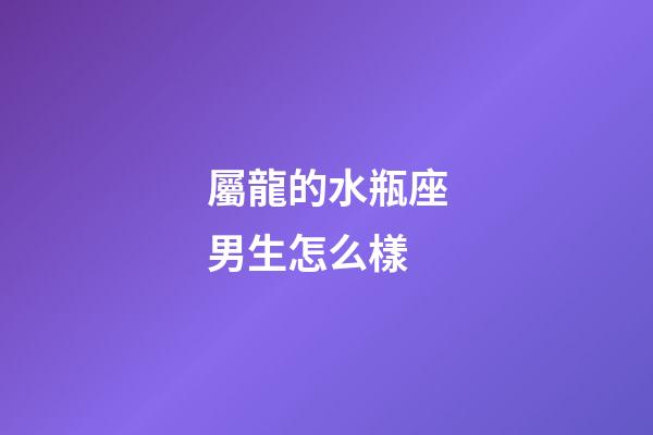 屬龍的水瓶座男生怎么樣-第1張-星座運勢-玄機派
