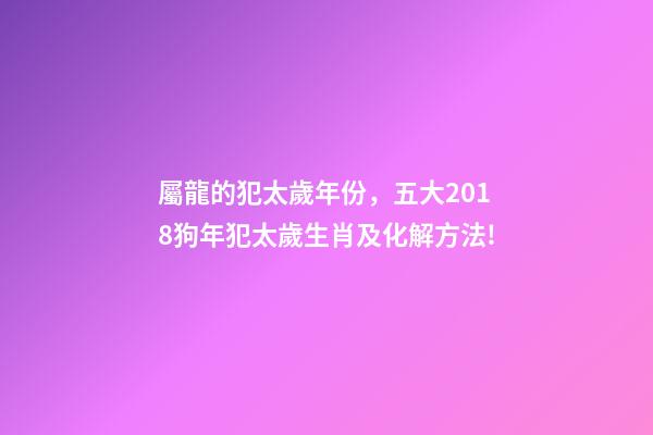 屬龍的犯太歲年份，五大2018狗年犯太歲生肖及化解方法!