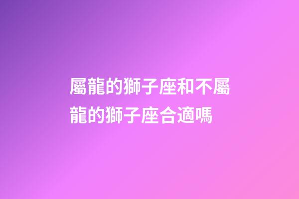 屬龍的獅子座和不屬龍的獅子座合適嗎-第1張-星座運勢-玄機派
