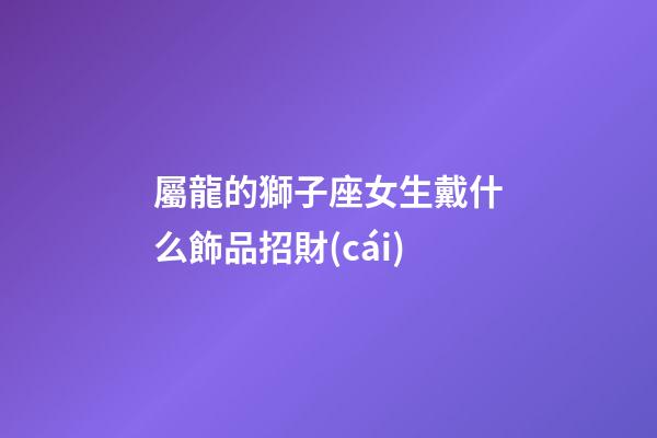 屬龍的獅子座女生戴什么飾品招財(cái)-第1張-星座運(yùn)勢(shì)-玄機(jī)派