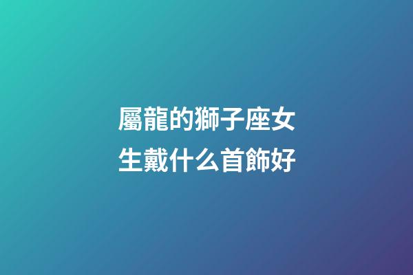 屬龍的獅子座女生戴什么首飾好-第1張-星座運勢-玄機派