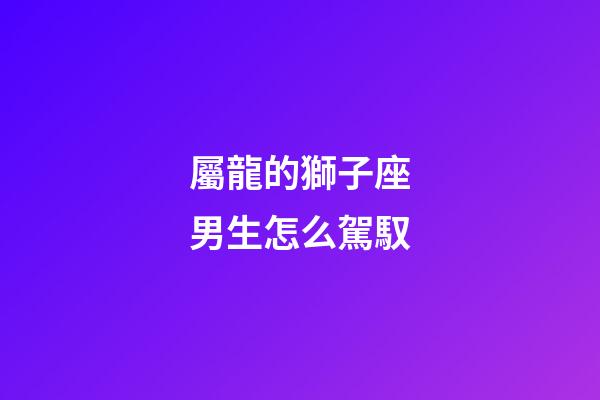 屬龍的獅子座男生怎么駕馭-第1張-星座運勢-玄機派