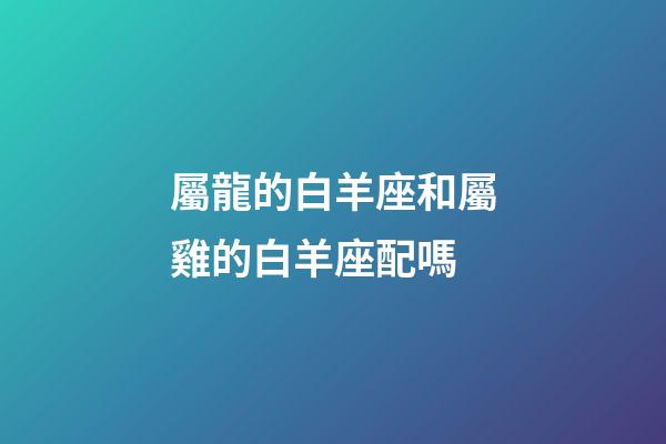 屬龍的白羊座和屬雞的白羊座配嗎-第1張-星座運勢-玄機派