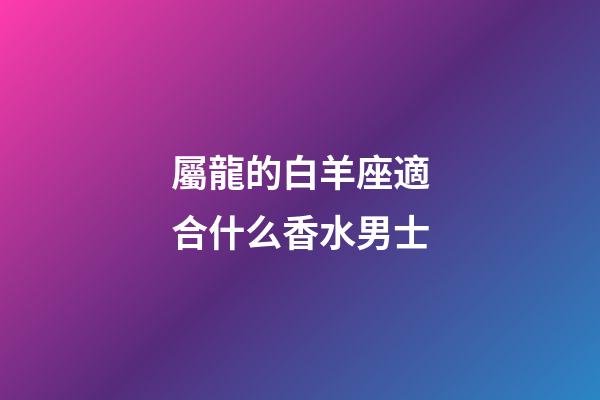 屬龍的白羊座適合什么香水男士-第1張-星座運勢-玄機派