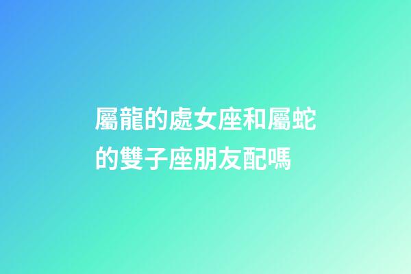 屬龍的處女座和屬蛇的雙子座朋友配嗎-第1張-星座運勢-玄機派