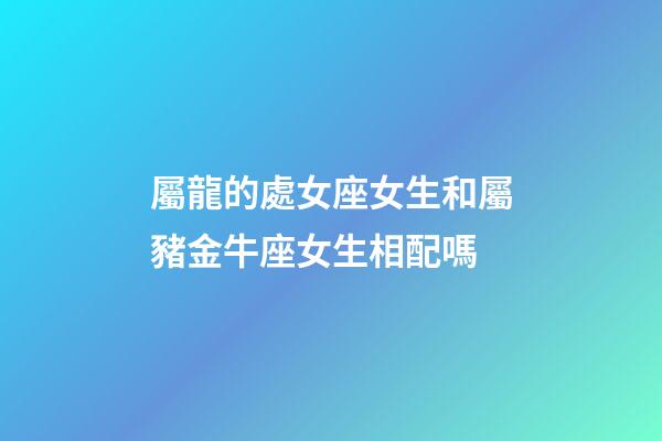 屬龍的處女座女生和屬豬金牛座女生相配嗎-第1張-星座運(yùn)勢(shì)-玄機(jī)派