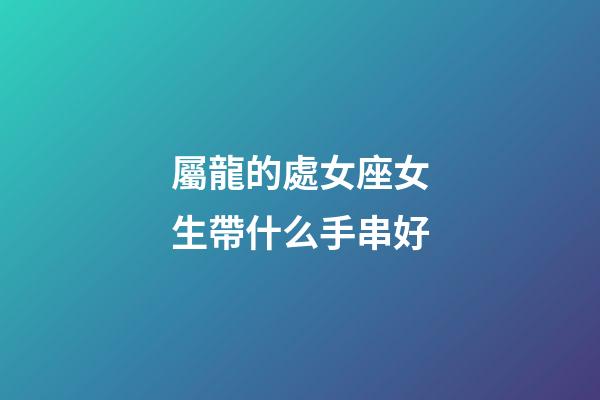 屬龍的處女座女生帶什么手串好-第1張-星座運勢-玄機派