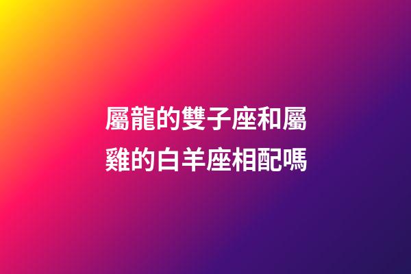 屬龍的雙子座和屬雞的白羊座相配嗎-第1張-星座運勢-玄機派