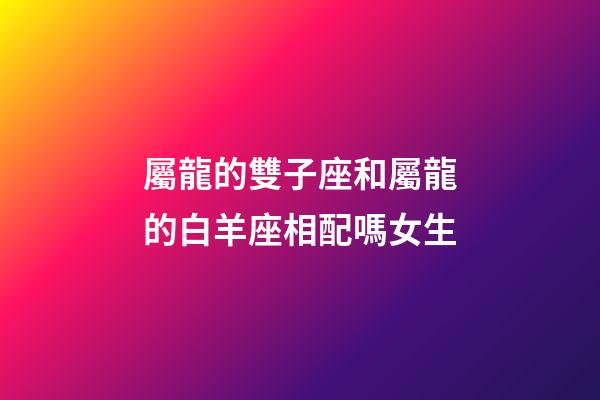屬龍的雙子座和屬龍的白羊座相配嗎女生-第1張-星座運勢-玄機派