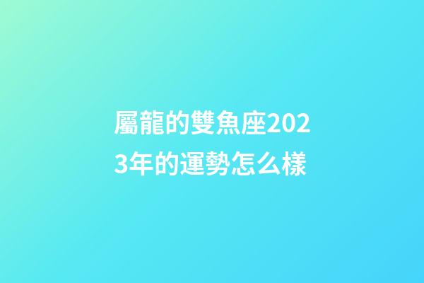 屬龍的雙魚座2023年的運勢怎么樣-第1張-星座運勢-玄機派
