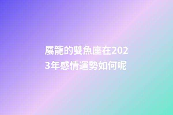 屬龍的雙魚座在2023年感情運勢如何呢-第1張-星座運勢-玄機派