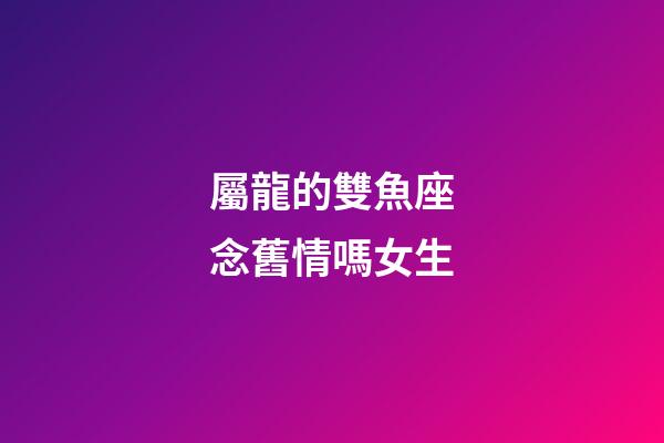 屬龍的雙魚座念舊情嗎女生