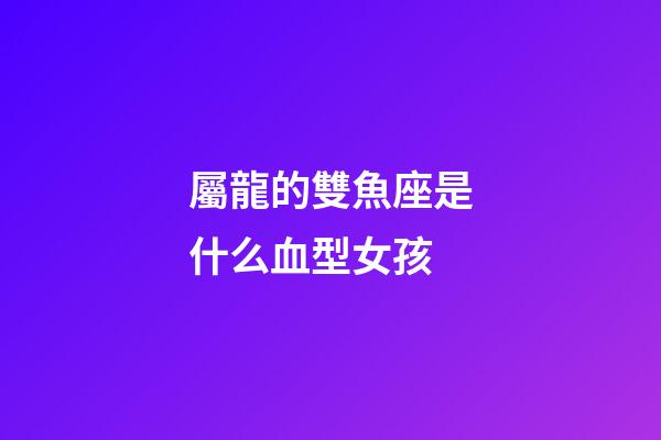 屬龍的雙魚座是什么血型女孩-第1張-星座運勢-玄機派