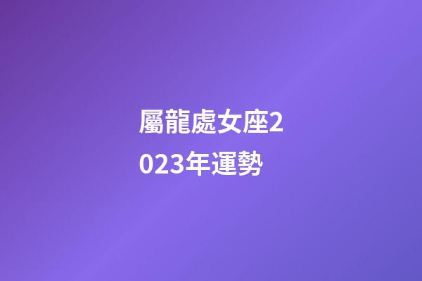 屬龍處女座2023年運勢-第1張-星座運勢-玄機派