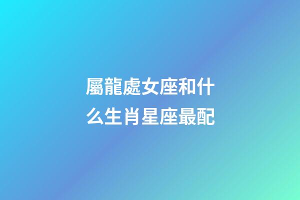 屬龍處女座和什么生肖星座最配-第1張-星座運勢-玄機派