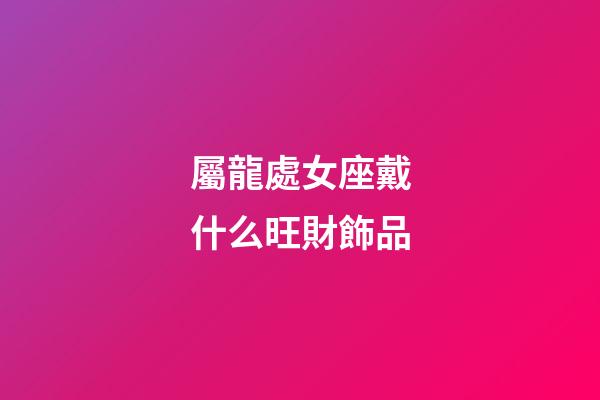 屬龍處女座戴什么旺財飾品-第1張-星座運勢-玄機派