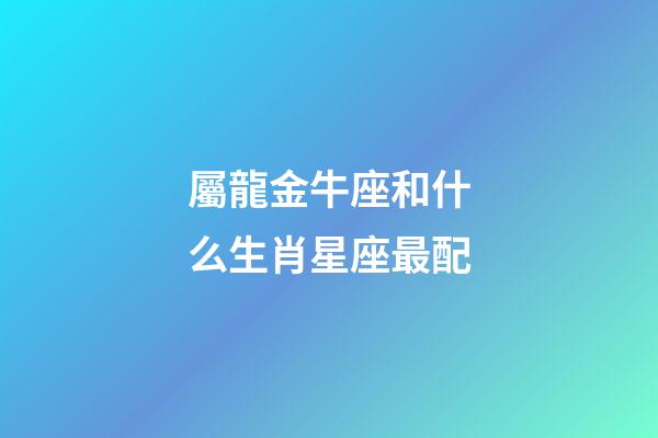 屬龍金牛座和什么生肖星座最配-第1張-星座運勢-玄機派