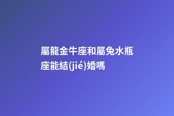 屬龍金牛座和屬兔水瓶座能結(jié)婚嗎-第1張-星座運(yùn)勢-玄機(jī)派