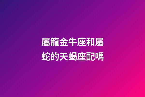 屬龍金牛座和屬蛇的天蝎座配嗎-第1張-星座運勢-玄機派
