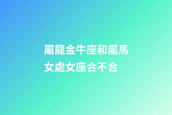 屬龍金牛座和屬馬女處女座合不合-第1張-星座運勢-玄機派