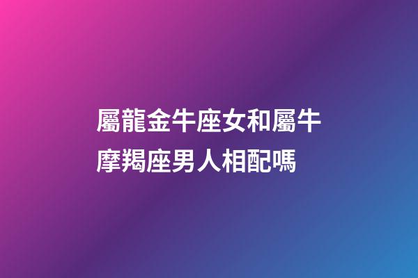屬龍金牛座女和屬牛摩羯座男人相配嗎-第1張-星座運(yùn)勢(shì)-玄機(jī)派