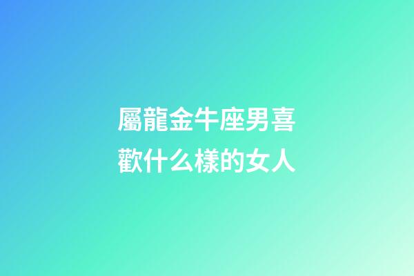 屬龍金牛座男喜歡什么樣的女人-第1張-星座運勢-玄機派
