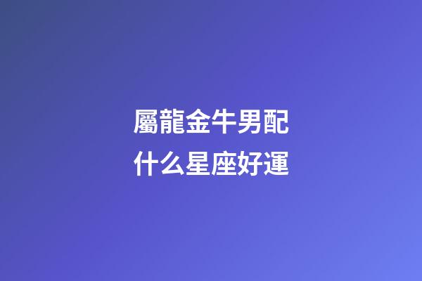屬龍金牛男配什么星座好運-第1張-星座運勢-玄機派