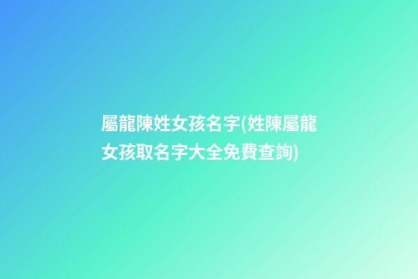 屬龍陳姓女孩名字(姓陳屬龍女孩取名字大全免費查詢)
