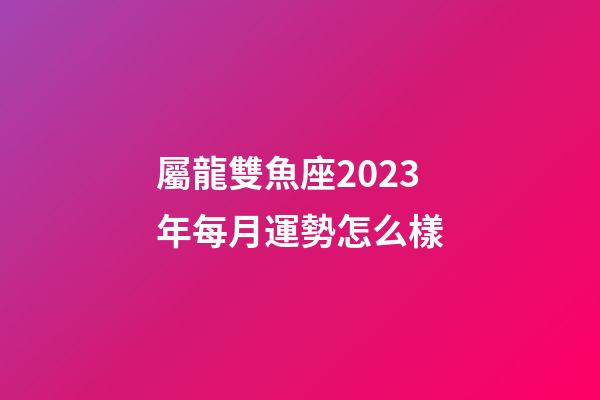 屬龍雙魚座2023年每月運勢怎么樣-第1張-星座運勢-玄機派