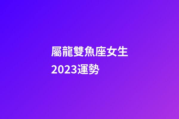 屬龍雙魚座女生2023運勢