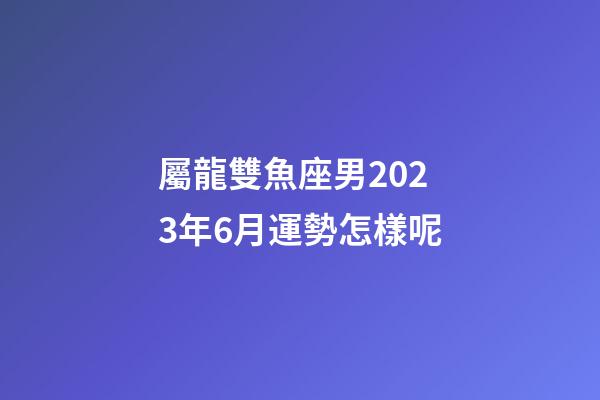 屬龍雙魚座男2023年6月運勢怎樣呢-第1張-星座運勢-玄機派