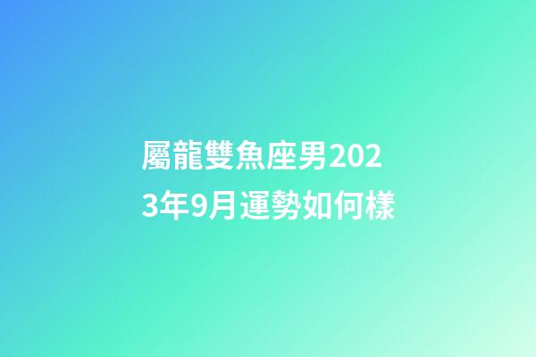 屬龍雙魚座男2023年9月運勢如何樣-第1張-星座運勢-玄機派