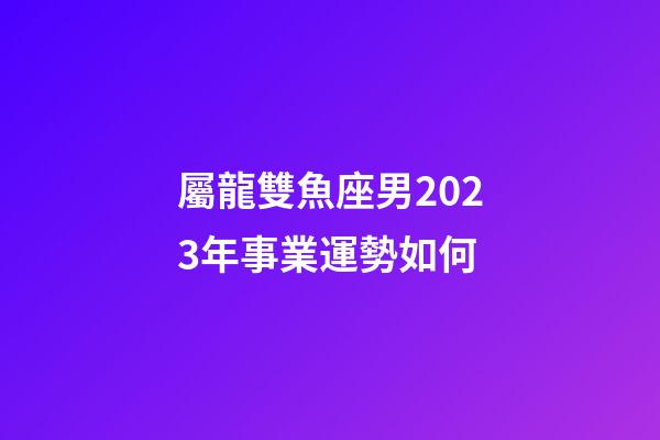 屬龍雙魚座男2023年事業運勢如何