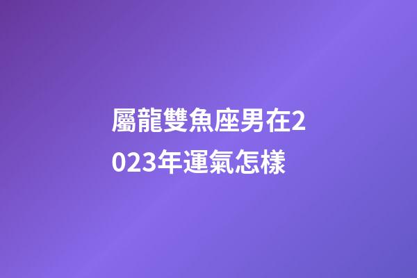屬龍雙魚座男在2023年運氣怎樣-第1張-星座運勢-玄機派