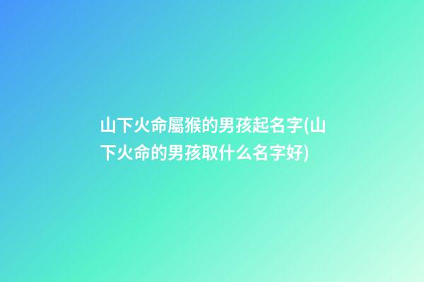 山下火命屬猴的男孩起名字(山下火命的男孩取什么名字好)