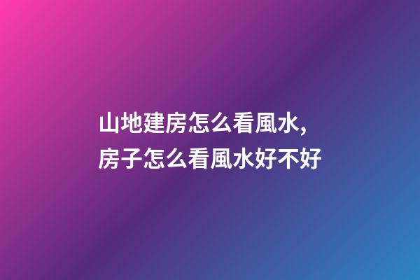 山地建房怎么看風水,房子怎么看風水好不好