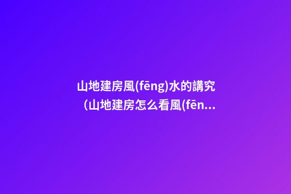 山地建房風(fēng)水的講究（山地建房怎么看風(fēng)水）