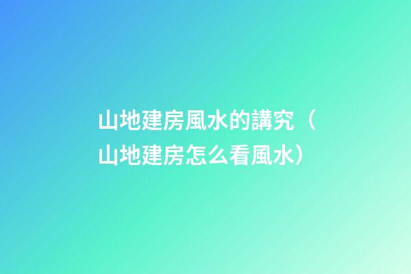 山地建房風水的講究（山地建房怎么看風水）