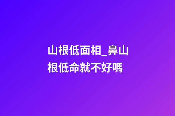 山根低面相_鼻山根低命就不好嗎
