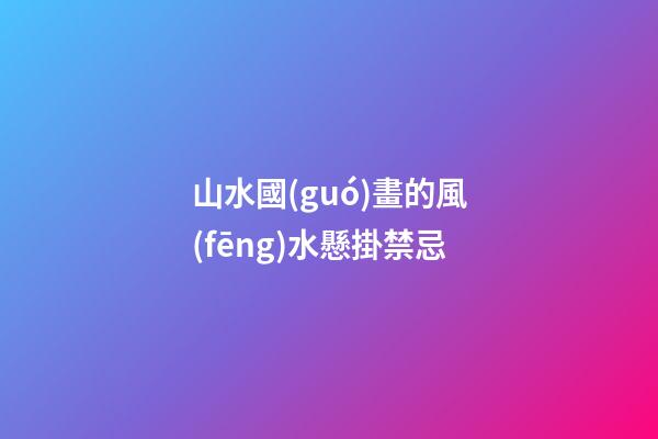 山水國(guó)畫的風(fēng)水懸掛禁忌