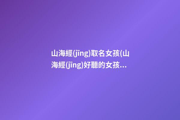 山海經(jīng)取名女孩(山海經(jīng)好聽的女孩名字)