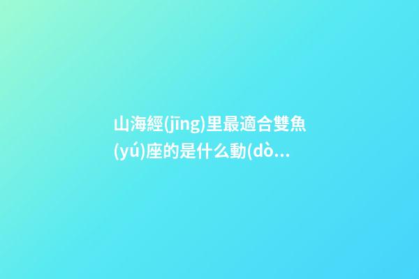 山海經(jīng)里最適合雙魚(yú)座的是什么動(dòng)物-第1張-星座運(yùn)勢(shì)-玄機(jī)派