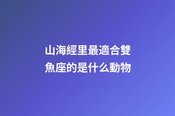 山海經里最適合雙魚座的是什么動物