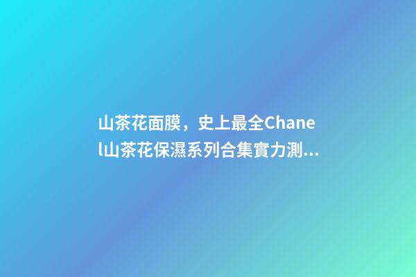 山茶花面膜，史上最全Chanel山茶花保濕系列合集實力測評-第1張-觀點-玄機派