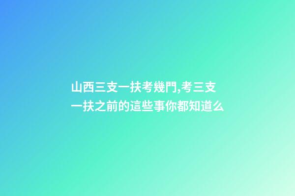山西三支一扶考幾門,考三支一扶之前的這些事你都知道么-第1張-觀點-玄機派