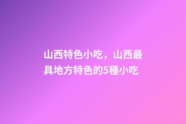 山西特色小吃，山西最具地方特色的5種小吃-第1張-觀點-玄機派