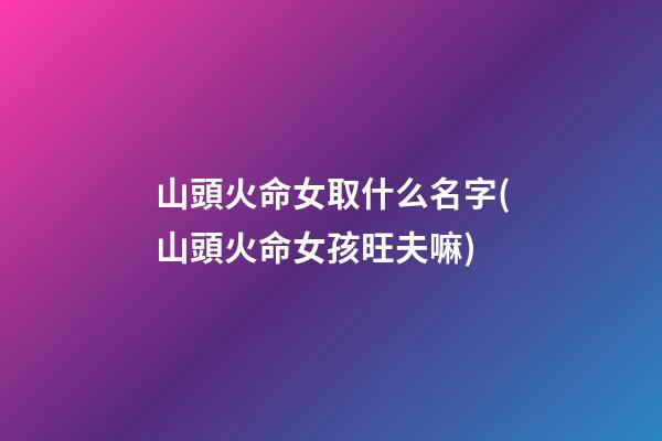 山頭火命女取什么名字(山頭火命女孩旺夫嘛)