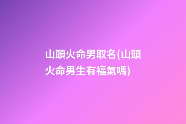 山頭火命男取名(山頭火命男生有福氣嗎)