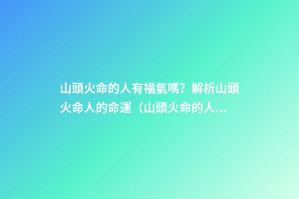 山頭火命的人有福氣嗎？解析山頭火命人的命運（山頭火命的人命運如何）