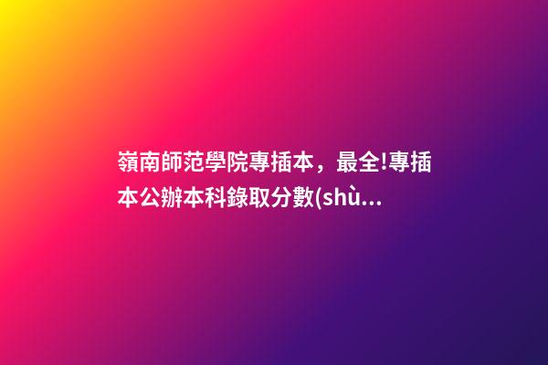 嶺南師范學院專插本，最全!專插本公辦本科錄取分數(shù)!很容易考-第1張-觀點-玄機派